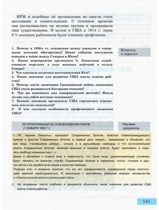 ИРМ и подобные ей организации не смогли стать
массовыми и влиятельными. С течением времени
они раскалывались на мелкие группы и прекращали
свое существование. В целом в США к 1914 г. лишь
9 % наемных работников были членами профсоюзов.
1. Почему в 1850-е гг. отношения между южными и север­
ными штатами обострились? Какие события послужили
поводом к войне между Севером и Югом?
2. Какие мероприятия президента А. Линкольна содей­
ствовали перелому в ходе военных действий в пользу
Севера?
3. Что означала политика восстановления Юга?
4. Какое значение для развития США имела отмена раб­
ства?
5. Почему после окончания Гражданской войны экономика
США стала развиваться быстрыми темпами?
6. Что вы понимаете под «американской мечтой»? Имела
ли она под собой весомые основания?
7. Какими законами президенты США стремились ограни­
чить всесилие монополий?
8. В чем состояли особенности профсоюзного движения
США?
ИЗ ПРОКЛАМАЦИИ ОБ ОСВОБОЖДЕНИИ РАБОВ Изучаем
(1 ЯНВАРЯ 1863 Г.): документы
<...>Я, Авраам Линкольн, президент Соединенных Штатов, властью главнокомандующего
армией и флотом Соединенных Штатов, в первый день января... приказываю и объявляю, что
все лица, считавшиеся рабами... отныне и в дальнейшем свободны и что исполнительная
власть Соединенных Штатов, включая военные и морские власти, будет признавать и охра­
нять свободу указанных лиц<...>
Далее я объявляю и ставлю всех в известность, что такие лица, удовлетворяющие условиям,
будут приняты на военную службу Соединенных Штатов в гарнизоны, посты, станции и дру­
гие места и на корабли всех видов в качестве команды.
Подводя итог, я искренне полагаю, что это акт справедливости, оправданный перед конститу­
цией военной необходимостью. Я апеллирую к достойному уважения мнению человечества
и к благосклонной милости всемогущего Бога.
На основании текста учебника и документа объясните, какое значение для развития США
имела отмена рабства.
 