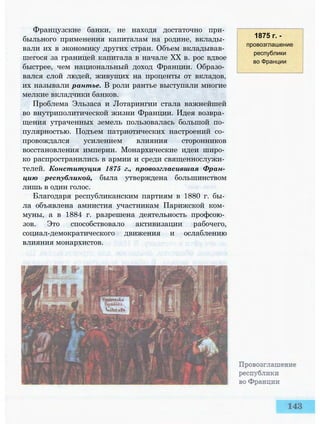 Французские банки, не находя достаточно при­
быльного применения капиталам на родине, вклады­
вали их в экономику других стран. Объем вкладывав­
шегося за границей капитала в начале XX в. рос вдвое
быстрее, чем национальный доход Франции. Образо­
вался слой людей, живущих на проценты от вкладов,
их называли рантье. В роли рантье выступали многие
мелкие вкладчики банков.
Проблема Эльзаса и Лотарингии стала важнейшей
во внутриполитической жизни Франции. Идея возвра­
щения утраченных земель пользовалась большой по­
пулярностью. Подъем патриотических настроений со­
провождался усилением влияния сторонников
восстановления империи. Монархические идеи широ­
ко распространились в армии и среди священнослужи­
телей. Конституция 1875 г., провозгласившая Фран­
цию республикой, была утверждена большинством
лишь в один голос.
Благодаря республиканским партиям в 1880 г. бы­
ла объявлена амнистия участникам Парижской ком­
муны, а в 1884 г. разрешена деятельность профсою­
зов. Это способствовало активизации рабочего,
социал-демократического движения и ослаблению
влияния монархистов.
1875 г. -
провозглашение
республики
во Франции
 