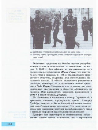 Основным средством их борьбы против республи­
канцев стало использование политических сканда­
лов. В 1887 г. был обвинен во взяточничестве зять
президента-республиканца Жюля Греви, что вынуди­
ло его уйти в отставку. В 1888 г. обанкротилось акци­
онерное общество, созданное для строительства Па­
намского канала. В обмане вкладчиков участвовали
сенаторы, министры — родственники нового прези­
дента Сади Карно. Ни один из власть имущих не понес
наказания, противоречия в обществе обострились до
предела. Они разразились кризисом, начавшимся в
1894 г. в связи с делом Дрейфуса.
По обвинению в шпионаже в пользу Германии был
арестован капитан французской армии Альфред
Дрейфус, выходец из богатой еврейской семьи, извест­
ной республиканскими взглядами. Это дело стало по­
водом для кампании критики республиканского строя
и вызвало очередной правительственный кризис.
Дрейфус был приговорен к пожизненному заклю­
чению, однако вскоре выяснилось, что с германской
 