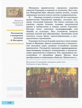 Расскажите
о внутренней
политике
О. Бисмарка.
Имперское правительство стремилось упрочить
единство Германии и укрепить ее экономику. Был осно­
ван Имперский банк, введена единая валюта, создана
одинаковая для всех земель система судопроизводства.
О. Бисмарк, который в течение 20 лет возглавлял
правительство Германской империи, заслужил про­
звище «железный канцлер». Он считал опасным для
единства страны большое влияние католической
церкви в центральных и южных землях Германии.
Бисмарк начал кампанию «кулътуркампф», или
«борьбы за культуру». Был установлен контроль
светских властей над образованием. Законными стали
считаться только браки, зарегистрированные в госу­
дарственных учреждениях.
Германия получала большие средства в виде контри­
буции от Франции. Деньги вкладывались в строитель­
ство железных дорог, развитие угледобычи, военное
производство. Государство проводило протекционист­
скую политику, поощряло концентрацию и централи­
зацию производства и капитала. Так, крупнейшая ста­
лелитейная и оружейная фирма Круппа была
преобразована в акционерное общество. Химическая и
 