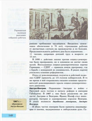 рявшие требования трудящихся. Вводилось пенси­
онное обеспечение (с 70 лет), страхование рабочих
от несчастных случаев на производстве и по болезни.
Продолжительность рабочего дня была ограничена
11 часами, запрещен детский труд в возрасте до
13 лет.
В 1890 г. действие закона против социал-демокра-
тов было прекращено, но в основном он достиг своих
целей. Воссозданная социал-демократическая партия
Германии — СДПГ — приняла новую программу, где
о борьбе с монархией не упоминалось. В рядах партии
усилилось влияние реформистов.
Отказ от революционных лозунгов и действий позво­
лил СДПГ привлечь до 1/3 голосов избирателей. В то
же время в ней сохранялось сильное влияние предста­
вителей революционного крыла социал-демократичес­
кого движения.
Австро-Венгрия. Поражение Австрии в войне с
Пруссией дало толчок к началу реформ в империи
Габсбургов. В 1867 г. она была разделена на две
части: Австрию и Венгрию. Франц Иосиф стал импе­
ратором Австрии и одновременно королем Венгрии.
В итоге возникла двуединая монархия, Австро-
Венгрия.
В обеих частях империи были приняты конститу­
ции и законы, выдержанные в либеральном духе. Га­
1867 г. -
образование
Австро-Венгрии
 