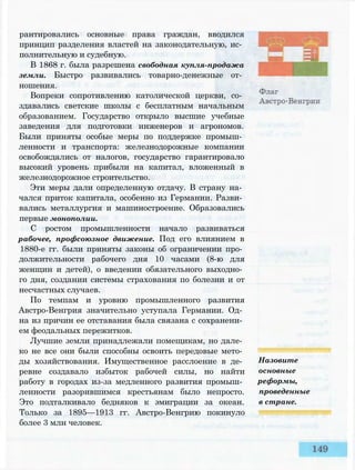 рантировались основные права граждан, вводился
принцип разделения властей на законодательную, ис­
полнительную и судебную.
В 1868 г. была разрешена свободная купля-продажа
земли. Быстро развивались товарно-денежные от­
ношения.
Вопреки сопротивлению католической церкви, со­
здавались светские школы с бесплатным начальным
образованием. Государство открыло высшие учебные
заведения для подготовки инженеров и агрономов.
Были приняты особые меры по поддержке промыш­
ленности и транспорта: железнодорожные компании
освобождались от налогов, государство гарантировало
высокий уровень прибыли на капитал, вложенный в
железнодорожное строительство.
Эти меры дали определенную отдачу. В страну на­
чался приток капитала, особенно из Германии. Разви­
вались металлургия и машиностроение. Образовались
первые монополии.
С ростом промышленности начало развиваться
рабочее, профсоюзное движение. Под его влиянием в
1880-е гг. были приняты законы об ограничении про­
должительности рабочего дня 10 часами (8-ю для
женщин и детей), о введении обязательного выходно­
го дня, создании системы страхования по болезни и от
несчастных случаев.
По темпам и уровню промышленного развития
Австро-Венгрия значительно уступала Германии. Од­
на из причин ее отставания была связана с сохранени­
ем феодальных пережитков.
Лучшие земли принадлежали помещикам, но дале­
ко не все они были способны освоить передовые мето­
ды хозяйствования. Имущественное расслоение в де­
ревне создавало избыток рабочей силы, но найти
работу в городах из-за медленного развития промыш­
ленности разорившимся крестьянам было непросто.
Это подталкивало бедняков к эмиграции за океан.
Только за 1895—1913 гг. Австро-Венгрию покинуло
более 3 млн человек.
Назовите
основные
реформы,
проведенные
в стране.
 