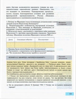 шить Англию возможности продавать товары на кон­
тинентальных европейских рынках. Ожидалось, что
это подорвет ее экономику. Одновременно предпола­
галось создать благоприятные условия для развития
французской промышленности. Россия обязалась
присоединиться к континентальной блокаде.
1.Почему во Франции стало возможным установление едино­
личной власти Наполеона Бонапарта?
2. Охарактеризуйте особенности внутренней политики
Наполеона I. Чем империя во Франции отличалась от
монархии, существовавшей до революции?
3. Используя карту, расскажите о причинах войн империи
Наполеона I с другими европейскими странами. Заполните
таблицу «Внешняя политика Франции в начале XIX в.».
4. Каковы были итоги битвы под Аустерлицем?
5. Расскажите о жизненном пути французского императо­
ра. Что позволило Наполеону прийти к власти?
ИЗ КНИГИ А.З. МАНФРЕДА «НАПОЛЕОН БОНАПАРТ»:
Команда была дана. Отряд гренадеров с барабанным боем, с ружьями наперевес, предво­
дительствуемый Мюратом... двинулся в зал заседаний <...> Распахнув двери, Мюрат громо­
вым голосом выкрикнул приказ: «Вышвырните всю эту свору вон!» В действительности вме­
сто «вышвырните» было сказано еще более грубое, невоспроизводимое на бумаге словцо.
Генерал из солдат, сын кабатчика, даже в Законодательном корпусе не считал нужным при­
бегать к парламентским выражениями..>
Не потребовалось даже выстрелов в воздух. Депутаты стремглав выбегали из зала.
<...> Раньше чем перепуганные насмерть депутаты... успели разбежаться, некоторых из них,
подвернувшихся под руку солдатам, снова загнали во дворец. Там под диктовку, без слова
возражений они приняли постановление о создании временной консульской комиссии... и ко­
миссий, на которые возлагалась подготовка конституционных законов.
Как вы расцениваете события 18 брюмера 1799 г.? Почему они не вызвали возмущения
парижан?
 