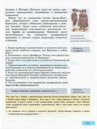 Австрии и Венгрии. Большая часть их земель про­
должала принадлежать австрийским и венгерским
помещикам.
Между тем на славянских землях Австро-Венг­
рии сформировался слой торгово-промышленной
буржуазии, которая добивалась равноправия в рам­
ках империи. Среди части славянской интеллиген­
ции возрастающей популярностью пользовался ло­
зунг борьбы за независимость. Правящие круги
Австро-Венгрии эти требования воспринимали
враждебно и считали славян подрывным элементом
в империи.
1. Какие проблемы экономического и политического раз­
вития были наиболее острыми для Франции в конце
XIX в.?
2. Расскажите о «деле Дрейфуса». Почему этот процесс вы­
звал политический кризис во Франции?
3. Каким было государственное устройство Германской им­
перии?
4. Охарактеризуйте политику, проводимую правительст­
вом Германии: а) в области экономики; б) по отношению к
рабочему движению; в) в области культуры.
5. Когда на политической карте Европы появилось государ­
ство Австро-Венгрия? Укажите особенности политическо­
го, экономического и национального развития Австро-
Венгрии.
6. Что вы понимаете под терминами: экстремизм, «куль-
туркампф», протекционизм?
ИЗ ВЫСТУПЛЕНИЯ О. БИСМАРКА (10 МАРТА 1873 Г.):
Речь идет не о борьбе... евангелической династии против католической церкви, речь идет не
о борьбе между верой и безверием... Речь идет о том, чтобы определить границы господства
духовенства и власти короля, и это разграничение должно быть проведено таким образом,
чтобы государство могло существовать самостоятельно. Ибо в этом мире только оно должно
иметь власть.
На основании текста учебника и документа объясните, почему Бисмарк стремился к разгра­
ничению светской и духовной власти.
 