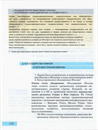 ИЗ ЗАКОНА ПРОТИВ ОБЩЕСТВЕННО ОПАСНЫХ
УСТРЕМЛЕНИЙ СОЦИАЛ-ДЕМОКРАТИИ ( 21 ОКТЯБРЯ 1878 Г.):
Союзы, преследующие социал-демократические, социалистические или коммунистичес­
кие цели, направленные на ниспровержение существующего государственного или обще­
ственного порядка, запрещаются. Это положение распространяется и на союзы, в которых
обнаруживаются социал-демократические, социалистические или коммунистические тен­
денции <...>
Запрещаются печатные издания, цель которых — ниспровержение государственного или об­
щественного строя, если эта цель выражается в форме, опасной для общественного спокой­
ствия, в особенности в форме, подрывающей согласие общественных классов <...>
Всякое лицо, участвующее в запрещенном союзе или действующее в интересах подобного
союза, карается денежным штрафом до 500 марок или тюремным заключением до трех ме­
сяцев. Такому же наказанию подлежит и каждый участник запрещенного собрания <...>
Лица, занимающиеся агитацией... могут быть, помимо лишения свободы, ограничены в праве
места жительства.
Какие цели преследовал данный закон? Какие последствия он имел?
§ 15 ГОСУДАРСТВА ЮЖНОЙ
И ЮГО-ВОСТОЧНОЙ ЕВРОПЫ
1. Каким было политическое и экономическое положе­
ние Италии и Испании в годы наполеоновских войн?
2. Когда произошло объединение Италии?
Италия после объединения. Объединение Италии
лишь отчасти создало предпосылки ускорения ин­
дустриального развития страны. Большой, не ре­
шенной и в XX в. проблемой оказалась неравномер­
ность развития Севера и Юга страны. На Севере
находились крупнейшие центры средиземноморской
торговли с сильными традициями мануфактурного про­
изводства — Венеция, Генуя, Милан, Турин. Здесь
размещались крупные высокопродуктивные земле­
дельческие хозяйства, использовавшие наемный
труд и агротехнику.
На Юге господствовали отношения, присущие фе­
одальному обществу. Промышленность находилась
 