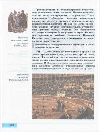 Промышленность и железнодорожное строитель­
ство развивались очень медленно. Местное производ­
ство не могло конкурировать с зарубежным. Пред­
приниматели добивались введения повышенных
пошлин на ввозимую продукцию и проведения про­
текционистской политики. Но они не могли преодо­
леть влияния крупных землевладельцев, отстаивав­
ших принцип свободы торговли. Это обеспечивало
им доступ к товарам более развитых стран. Во мно­
гих провинциях, особенно Каталонии, Басконии,
Галисии, росли стремления к автономии от цент­
рального правительства.
Автономия — самоуправляющаяся территория в соста­
ве крупного государства.
1868 г. ознаменовался восстаниями в армии и на
флоте, крестьянскими выступлениями против поме­
щиков. В крупнейших городах возникали революци­
онные органы самоуправления, создавалась народная
милиция. В Испании началась революция, свергнув­
шая династию Бурбонов. Учредительные кортесы
провозгласили страну конституционной монархией.
 