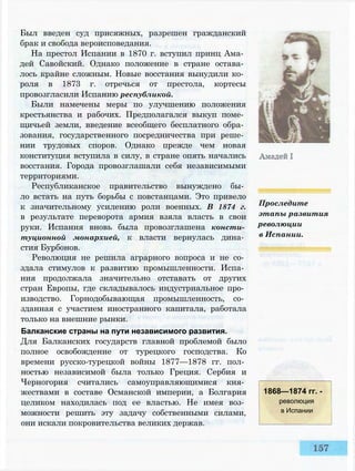 Был введен суд присяжных, разрешен гражданский
брак и свобода вероисповедания.
На престол Испании в 1870 г. вступил принц Ама­
дей Савойский. Однако положение в стране остава­
лось крайне сложным. Новые восстания вынудили ко­
роля в 1873 г. отречься от престола, кортесы
провозгласили Испанию республикой.
Были намечены меры по улучшению положения
крестьянства и рабочих. Предполагался выкуп поме­
щичьей земли, введение всеобщего бесплатного обра­
зования, государственного посредничества при реше­
нии трудовых споров. Однако прежде чем новая
конституция вступила в силу, в стране опять начались
восстания. Города провозглашали себя независимыми
территориями.
Республиканское правительство вынуждено бы­
ло встать на путь борьбы с повстанцами. Это привело
к значительному усилению роли военных. В 1874 г.
в результате переворота армия взяла власть в свои
руки. Испания вновь была провозглашена консти­
туционной монархией, к власти вернулась дина­
стия Бурбонов.
Революция не решила аграрного вопроса и не со­
здала стимулов к развитию промышленности. Испа­
ния продолжала значительно отставать от других
стран Европы, где складывалось индустриальное про­
изводство. Горнодобывающая промышленность, со­
зданная с участием иностранного капитала, работала
только на внешние рынки.
Балканские страны на пути независимого развития.
Для Балканских государств главной проблемой было
полное освобождение от турецкого господства. Ко
времени русско-турецкой войны 1877—1878 гг. пол­
ностью независимой была только Греция. Сербия и
Черногория считались самоуправляющимися кня­
жествами в составе Османской империи, а Болгария
целиком находилась под ее властью. Не имея воз­
можности решить эту задачу собственными силами,
они искали покровительства великих держав.
Проследите
этапы развития
революции
в Испании.
1868—1874 гг. -
революция
в Испании
 