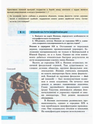 Единственно полезной функцией государства в борьбе между капиталом и трудом является
функция умиротворения, а иногда и примирения <...>
На основании текста учебника и документа объясните, почему Джолитти считал «экономи­
ческой и политической ошибкой» поддержание низкого уровня заработной платы. Соглас­
ны ли вы с его позицией?
§ 16 ЯПОНИЯ НА ПУТИ МОДЕРНИЗАЦИИ
1. Найдите на карте Японию, определите особенности ее
географического положения.
2. Объясните, почему Японии до середины XIX в. удава­
лось сохранить изолированность от других стран?
Япония в середине XIX в. Отставание от передовых
держав, переживших промышленный переворот, бо­
лезненно воспринималось не только в Центральной и
Южной Европе, но и в Азии. Однако на этом конти­
ненте добиться относительно быстрых результатов на
пути модернизации удалось лишь Японии.
Вплоть до середины XIX в. Япония оставалась ти­
пичной феодальной страной. Там существовало со­
словное деление общества, крупное феодальное зем­
левладение. Япония считалась империей,
но власть императора была лишь формаль­
ной. Каждый из крупных феодалов — дай-
мё (князей) — был полновластным хозяи­
ном в своих владениях. Он печатал свои
деньги и вводил таможенные пошлины.
Глава крупнейшего феодального клана
(рода) Токугава именовался сегуном (вое­
начальником) и управлял страной от име­
ни императора. Этот режим назывался
сёгунатом.
В Японии постепенно развивалась про­
мышленность, однако к середине XIX в.
там преобладало мануфактурное производ­
ство. Оно создавалось сёгуном и князьями.
На мануфактурах широко использовался
 