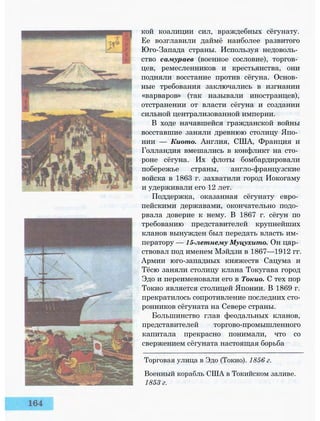 кой коалиции сил, враждебных сёгунату.
Ее возглавили даймё наиболее развитого
Юго-Запада страны. Используя недоволь­
ство самураев (военное сословие), торгов­
цев, ремесленников и крестьянства, они
подняли восстание против сёгуна. Основ­
ные требования заключались в изгнании
«варваров» (так называли иностранцев),
отстранении от власти сёгуна и создании
сильной централизованной империи.
В ходе начавшейся гражданской войны
восставшие заняли древнюю столицу Япо­
нии — Киото. Англия, США, Франция и
Голландия вмешались в конфликт на сто­
роне сёгуна. Их флоты бомбардировали
побережье страны, англо-французские
войска в 1863 г. захватили город Иокогаму
и удерживали его 12 лет.
Поддержка, оказанная сёгунату евро­
пейскими державами, окончательно подо­
рвала доверие к нему. В 1867 г. сёгун по
требованию представителей крупнейших
кланов вынужден был передать власть им­
ператору — 15-летнему Муцухито. Он цар­
ствовал под именем Мэйдзи в 1867—1912 гг.
Армии юго-западных княжеств Сацума и
Тёсю заняли столицу клана Токугава город
Эдо и переименовали его в Токио. С тех пор
Токио является столицей Японии. В 1869 г.
прекратилось сопротивление последних сто­
ронников сёгуната на Севере страны.
Большинство глав феодальных кланов,
представителей торгово-промышленного
капитала прекрасно понимали, что со
свержением сёгуната настоящая борьба
Торговая улица в Эдо (Токио). 1856 г.
Военный корабль США в Токийском заливе.
1853 г.
 