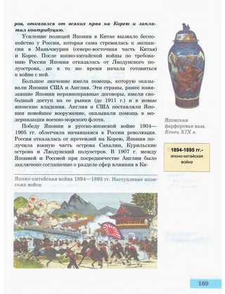 ров, отказался от всяких прав на Корею и запла­
тил контрибуцию.
Усиление позиций Японии в Китае вызвало беспо­
койство у России, которая сама стремилась к экспан­
сии в Маньчжурии (северо-восточная часть Китая)
и Корее. После японо-китайской войны по требова­
нию России Япония отказалась от Ляодунского по­
луострова, но в то же время начала готовиться
к войне с ней.
Большое значение имела помощь, которую оказы­
вали Японии США и Англия. Эти страны, ранее навя­
завшие Японии неравноправные договоры, имели сво­
бодный доступ на ее рынки (до 1911 г.) и в новые
японские владения. Англия и США поставляли Япо­
нии новейшее вооружение, оказывали помощь в мо­
дернизации военно-морского флота.
Победу Японии в русско-японской войне 1904—
1905 гг. облегчила начавшаяся в России революция.
Россия отказалась от претензий на Корею, Япония по­
лучила южную часть острова Сахалин, Курильские
острова и Ляодунский полуостров. В 1907 г. между
Японией и Россией при посредничестве Англии было
заключено соглашение о разделе сфер влияния в Ки-
1894-1895 гг.-
японо-китайская
война
 