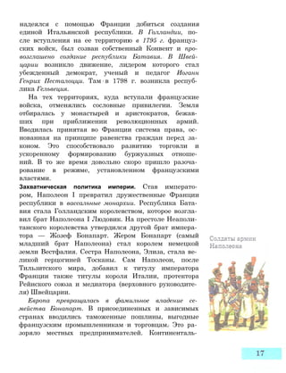 надеялся с помощью Франции добиться создания
единой Итальянской республики. В Голландии, по­
сле вступления на ее территорию в 1795 г. француз­
ских войск, был созван собственный Конвент и про­
возглашено создание республики Батавия. В Швей­
царии возникло движение, лидером которого стал
убежденный демократ, ученый и педагог Иоганн
Генрих Песталоцци. Там в 1798 г. возникла респуб­
лика Гельвеция.
На тех территориях, куда вступали французские
войска, отменялись сословные привилегии. Земля
отбиралась у монастырей и аристократов, бежав­
ших при приближении революционных армий.
Вводилась принятая во Франции система права, ос­
нованная на принципе равенства граждан перед за­
коном. Это способствовало развитию торговли и
ускоренному формированию буржуазных отноше­
ний. В то же время довольно скоро пришло разоча­
рование в режиме, установленном французскими
властями.
Захватническая политика империи. Став императо­
ром, Наполеон I превратил дружественные Франции
республики в вассальные монархии. Республика Бата­
вия стала Голландским королевством, которое возгла­
вил брат Наполеона I Людовик. На престоле Неаполи­
танского королевства утвердился другой брат импера­
тора — Жозеф Бонапарт. Жером Бонапарт (самый
младший брат Наполеона) стал королем немецкой
земли Вестфалия. Сестра Наполеона, Элиза, стала ве­
ликой герцогиней Тосканы. Сам Наполеон, после
Тильзитского мира, добавил к титулу императора
Франции также титулы короля Италии, протектора
Рейнского союза и медиатора (верховного руководите­
ля) Швейцарии.
Европа превращалась в фамильное владение се­
мейства Бонапарт. В присоединенных и зависимых
странах вводились таможенные пошлины, выгодные
французским промышленникам и торговцам. Это ра­
зоряло местных предпринимателей. Континенталь­
 