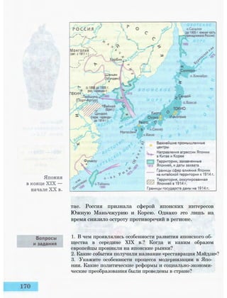 тае. Россия признала сферой японских интересов
Южную Маньчжурию и Корею. Однако это лишь на
время снизило остроту противоречий в регионе.
1. В чем проявлялись особенности развития японского об­
щества в середине XIX в.? Когда и каким образом
европейцы проникли на японские рынки?
2. Какие события получили название «реставрация Мэйдзи»?
3. Укажите особенности процесса модернизации в Япо­
нии. Какие политические реформы и социально-экономи­
ческие преобразования были проведены в стране?
 