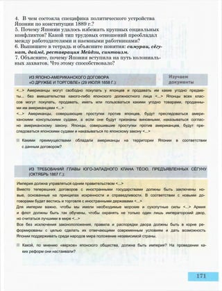 ИЗ ТРЕБОВАНИЙ ГЛАВЫ ЮГО-ЗАПАДНОГО КЛАНА ТЁСЮ, ПРЕДЪЯВЛЕННЫХ СЁГУНУ
(ОКТЯБРЬ 1867 Г.):
Империя должна управляться одним правительством <...>
Вместо теперешних договоров с иностранными государствами должны быть заключены но­
вые, основанные на принципах искренности и справедливости. В соответствии с новыми до­
говорами будет вестись и торговля с иностранными державами <...>
Для империи важно, чтобы мы имели необходимые морские и сухопутные силы <...> Армия
и флот должны быть так обучены, чтобы охранять не только один лишь императорский двор,
но считаться лучшими в мире <...>
Все без исключения законоположения, правила и распорядки двора должны быть в корне ре­
формированы с целью сделать их отвечающими современным условиям и дать возможность
Японии поддерживать среди народов мира положение независимой страны.
Какой, по мнению «верхов» японского общества, должна быть империя? На проведении ка­
ких реформ они настаивали?
ИЗ ЯПОНО-АМЕРИКАНСКОГО ДОГОВОРА
«О ДРУЖБЕ И ТОРГОВЛЕ» (29 ИЮЛЯ 1858 Г.):
<...> Американцы могут свободно покупать у японцев и продавать им какие угодно предме­
ты... без вмешательства какого-либо японского должностного лица <...> Японцы всех клас­
сов могут покупать, продавать, иметь или пользоваться какими угодно товарами, проданны­
ми им американцами <...>
<...> Американцы, совершающие проступки против японцев, будут преследоваться амери­
канскими консульскими судами, а если они будут признаны виновными, наказываться соглас­
но американскому закону. Японцы, совершившие проступки против американцев, будут пре­
следоваться японскими судами и наказываться по японскому закону <...>
Какими преимуществами обладали американцы на территории Японии в соответствии
с данным договором?
4. В чем состояла специфика политического устройства
Японии по конституции 1889 г.?
5. Почему Японии удалось избежать крупных социальных
конфликтов? Какой тип трудовых отношений преобладал
между работодателями и наемными работниками?
6. Выпишите в тетрадь и объясните понятия: самураи, сёгу-
нат, даймё, реставрация Мейдзи, синтоизм.
7. Объясните, почему Япония вступила на путь колониаль­
ных захватов. Что этому способствовало?
 