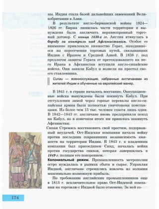 ны. Индия стала базой дальнейших завоеваний Вели­
кобритании в Азии.
В результате англо-бирманской войны 1824—
1826 гг. Бирма лишилась части территории и вы­
нуждена была заключить неравноправный торго­
вый договор. С конца 1830-х гг. Англия втянулась в
борьбу за контроль над Афганистаном. Особое ее
внимание привлекало княжество Герат, находивше­
еся на пересечении торговых путей, связывавших
Индию с Ираном и Средней Азией. В 1838 г. под
предлогом защиты Герата от претендовавшего на не­
го Ирана в Афганистан вступили англо-сипайские
войска. Они заняли Кабул и возвели на престол сво­
его ставленника.
Сипаи — военнослужащие, набранные англичанами из
жителей Индии и обученные на европейский манер.
В 1841 г. в стране началось восстание. Оккупацион­
ные войска вынуждены были покинуть Кабул. При
отступлении зимой через горные перевалы англо-си-
пайская армия была полностью уничтожена повстан­
цами. Из более чем 15 тыс. человек спасся лишь один.
В 1842—1843 гг. англичане вновь предприняли поход
на Кабул, но в конечном итоге им пришлось покинуть
Афганистан.
Сипаи Стремясь восстановить свой престиж, подорван­
ный неудачей, Ост-Индская компания начала войну
против последних сохранявших независимость кня­
жеств на территории Индии. В 1843 г. к владениям
компании был присоединен Синд, началась война
против государства сикхов, которая завершилась в
1849 г. полным его покорением.
Колониальный режим. Промышленность метрополии
остро нуждалась в рынках сбыта и сырье. Управляя
Индией, англичане стремились извлечь из колонии
максимально возможную прибыль.
По требованию английских промышленников еще
в 1813 г. исключительное право Ост-Индской компа­
нии на торговлю с Индией было отменено. За ней со-
 