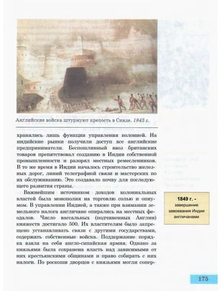 хранялись лишь функции управления колонией. На
индийские рынки получили доступ все английские
предприниматели. Беспошлинный ввоз британских
товаров препятствовал созданию в Индии собственной
промышленности и разорял местных ремесленников.
В то же время в Индии началось строительство желез­
ных дорог, линий телеграфной связи и мастерских по
их обслуживанию. Это создавало почву для последую­
щего развития страны.
Важнейшим источником доходов колониальных
властей была монополия на торговлю солью и опиу­
мом. В управлении Индией, а также при взимании зе­
мельного налога англичане опирались на местных фе­
одалов. Число вассальных (подчиненных Англии)
княжеств достигало 500. Их властителям было запре­
щено устанавливать связи с другими государствами,
содержать собственные войска. Поддержание поряд­
ка взяла на себя англо-сипайская армия. Однако за
князьями была сохранена власть над зависимыми от
них крестьянскими общинами и право собирать с них
налоги. По роскоши дворцов с князьями могли сопер­
1849 г. -
завершение
завоевания Индии
англичанами
 