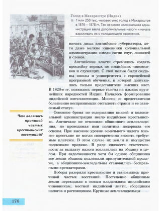 Что являлось
причиной
частых
крестьянских
восстаний?
ничать лишь английские губернаторы, хо­
тя даже мелкие чиновники колониальной
администрации имели сотни слуг, лошадей
и слонов.
Английские власти стремились создать
прослойку верных им индийских чиновни­
ков и служащих. С этой целью были созда­
ны школы и университеты с европейской
программой обучения, к которой допуска­
лись только представители высших каст.
В 1820-е гг. появились первые газеты на языках круп­
нейших народностей Индии. Началось формирование
индийской интеллигенции. Многие ее представители
болезненно воспринимали отсталость страны и ее зави­
симый статус.
Основное бремя по содержанию князей и колони­
альной администрации несло индийское крестьянст­
во. Англичане не отменили общинного землевладе­
ния, но проводимая ими политика подорвала его
основы. При высоком уровне земельного налога мно­
гие крестьяне не могли своевременно вносить требуе­
мые платежи. В этом случае их земли и имущество
подлежали продаже. В ряде княжеств ответствен­
ность за выплату налога возлагалась на общину в це­
лом. При задолженности хотя бы одного общинника
все земли общины подлежали принудительной прода­
же, а общинники-земледельцы становились бесправ­
ными арендаторами.
Поборы разоряли крестьянство и становились при­
чиной частых восстаний. Постепенно общинные
земли переходили к новым владельцам: английским
чиновникам, местной индийской знати, сборщикам
налогов и ростовщикам. Крупные землевладельцы
 