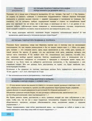 ИЗ ПИСЬМА ГЕНЕРАЛ-ГУБЕРНАТОРА ИНДИИ
ЛОРДА КАННИГА (24 ДЕКАБРЯ 1857 Г.):
Положим, что с конца мая в Калькутте высадилось 23 тыс. человек. Где они? <...> Мы букваль­
но отданы на милость туземцев, и спокойствие поддерживается главным образом благодаря
лояльности и усилиям высших классов — раджей, заминдаров и чиновников из туземцев. Не­
сомненно, что их интересы требуют поддержания порядка в стране, но оскорбление своей
расы они чувствуют так же остро, как и все люди, и некоторые из них <...> не далеки от ис­
кушения избрать собственную линию поведения и, воспользовавшись случаем, попритеснить
своих соседей и захватить их земли, пока не выяснится, как повернется дело у нас.
На какую категорию местного населения Индии опирались колониальные власти? В чем
проявлялась двойственность положения высших слоев Индии?
ИЗ ПИСЬМА ГУБЕРНАТОРА ПЕНДЖАБА Д. ЛОУРЕНСА:
Пленники были захвачены, когда они боролись против нас, и поэтому они не заслуживают
снисхождения. Но при первом размышлении я бы не предал смерти всех <...> Убить сто двад­
цать человек — это слишком много. Цель наша заключается в том, чтобы дать пример, ко­
торый запугал бы других. Я думаю, что мы достигнем этой цели, умертвив четверть или
третью часть пленников. Я бы выбрал всех тех, относительно кого известно что-либо пло­
хое, например вообще дурной характер, буйство, выдающаяся роль в возмущении или в
бою, непочтительное поведение по отношению к офицерам в последнее время перед вос­
станием и т.д. Если таких не наберется достаточное количество, я бы присоединил к ним
старейших солдат. Все они должны быть расстреляны из пушек, что будет наиболее при­
личествующим способом.
Остальных я бы разделил по группам: некоторые должны быть подвергнуты заключению на
10 лет, другие — на 7, на 5, некоторые на 3 года.
Как колониальные власти расправлялись с повстанцами?
ИЗ МАНИФЕСТА КОРОЛЕВЫ ВИКТОРИИ К КНЯЗЬЯМ,
ВОЖДЯМ И НАРОДУ ИНДИИ (1 НОЯБРЯ 1858 Г.):
<...> В силу веских причин мы решили по совету и с согласия лордов, духовных и светских, и об­
щин, собравшихся в парламенте, принять на себя управление территориями Индии, управляв­
шимися Доселе по нашей доверенности досточтимой Ост-Индской компанией <...>
Объявляем туземным князьям Индии, что все договоры и обязательства, заключенные с ни­
ми Ост-Индской компанией, нами подтверждаются <...>
Мы будем уважать права, достоинство и честь туземных вождей как свои собственные и же­
лаем, чтобы они, так же как и наши подданные, пользовались плодами того благоденствия и
общественного прогресса, которые обеспечиваются лишь внутренним миром и хорошим
управлением <...>
Твердо придерживаясь сами истин христианской веры... мы отрицаем за собой и право и же­
лание навязывать свою веру кому-либо из наших подданных <...>
 