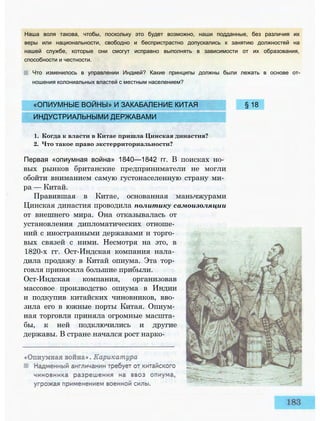 «ОПИУМНЫЕ ВОЙНЫ» И ЗАКАБАЛЕНИЕ КИТАЯ § 18
ИНДУСТРИАЛЬНЫМИ ДЕРЖАВАМИ
1. Когда к власти в Китае пришла Цинская династия?
2. Что такое право экстерриториальности?
Первая «опиумная война» 1840—1842 гг. В поисках но­
вых рынков британские предприниматели не могли
обойти вниманием самую густонаселенную страну ми­
ра — Китай.
Правившая в Китае, основанная маньчжурами
Цинская династия проводила политику самоизоляции
от внешнего мира. Она отказывалась от
установления дипломатических отноше­
ний с иностранными державами и торго­
вых связей с ними. Несмотря на это, в
1820-х гг. Ост-Индская компания нала­
дила продажу в Китай опиума. Эта тор­
говля приносила большие прибыли.
Ост-Индская компания, организовав
массовое производство опиума в Индии
и подкупив китайских чиновников, вво­
зила его в южные порты Китая. Опиум­
ная торговля приняла огромные масшта­
бы, к ней подключились и другие
державы. В стране начался рост нарко-
Наша воля такова, чтобы, поскольку это будет возможно, наши подданные, без различия их
веры или национальности, свободно и беспристрастно допускались к занятию должностей на
нашей службе, которые они смогут исправно выполнять в зависимости от их образования,
способности и честности.
Что изменилось в управлении Индией? Какие принципы должны были лежать в основе от­
ношения колониальных властей с местным населением?
 