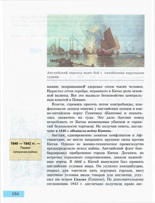 1840 — 1842 гг. —
Первая
«опиумная война»
мании, подрывавшей здоровье сотен тысяч человек.
Нарастал отток серебра, игравшего в Китае роль основ­
ной валюты. Все это вызвало беспокойство централь­
ных властей в Пекине.
Власти, стремясь пресечь поток контрабанды, кон­
фисковали запасы опиума у английских купцов в юж­
но-китайском порту Гуанчжоу (Кантоне) и попыта­
лись захватить их суда. Это дало Англии повод
потребовать от Китая возмещения убытков и гаран­
тий безопасности торговли. Не получив ответа, англи­
чане в 1840 г. объявили войну Китаю.
Англия, одновременно занятая конфликтом в Аф­
ганистане, не могла направить крупные силы против
Китая. Однако ее военно-техническое превосходство
предопределило исход войны. Английский флот бом­
бардировал прибрежные города Китая. Десанты, не
встречая серьезного сопротивления, заняли важней­
шие порты. В 1842 г. Китай вынужден был принять
английские условия мира. Он уплатил контрибуцию,
открыл для торговли пять портовых городов, ввел
льготные условия ввоза товаров для англичан, усту­
пил им остров Сянган (Гонконг). По дополнительному
соглашению 1843 г. англичане получили право экс­
 