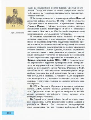 (один из крупнейших портов Китая). Он стал их сто­
лицей. Поход тайпинов на север завершился неуда­
чей, однако им удавалось противостоять правительст­
венным войскам.
В Китае существовали и другие враждебные Цинской
династии тайные общества. В 1852—1854 гг. общество
«Триада» подняло восстания в провинциях Гуандун,
Гуанси и Цзянси. В Гуйчжоу народность мяо отказалась
признавать власть маньчжуров. В 1855 г. вспыхнуло
восстание в Шанхае, а на Юге Китая было провозглаше­
но независимое мусульманское государство.
В условиях гражданской войны тайпины не смогли
провести намеченную ими аграрную реформу. Тем не
менее их политика встретила поддержку крестьян. Бре­
мя основных налогов возлагалось на крупных землевла­
дельцев, арендная плата и налоги на мелкое крестьянст­
во были снижены. Воюя с Цинами, тайпины стремились
не конфликтовать с иностранными державами, разре­
шили свободную торговлю их товарами, не возражали
против строительства европейцами железных дорог.
Вторая «опиумная война» 1856—1860 гг. Первоначаль­
но европейские державы придерживались нейтрали­
тета во внутрикитайском конфликте, рассчитывая из­
влечь из него выгоду. Затем Англия, Франция и США
потребовали от маньчжурского императорского двора
свободы торговли на всей территории Китая и откры­
тия посольств в Пекине. Последнее было воспринято
как недопустимое унижение: считалось, что на свя­
щенную территорию столицы не должна ступать нога
иностранца.
В 1856 г. Англия и Франция, к которым присоеди­
нились США, начали военные действия против Ки­
тая. Предлогом вновь послужило задержание китай­
скими властями английского судна, которое вело
контрабандную торговлю.
Во Второй «опиумной войне» Китай потерпел пол­
ное поражение. Англо-французские войска заняли и
разграбили Пекин. Это заставило императорский
двор согласиться на все условия победителей. Они
 