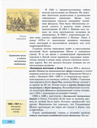 Сравните цели
и итоги
восстания
тайпинов.
1900—1901 гг. -
«боксерское
восстание»
в Китае
В 1863 г. правительственные войска
начали наступление на Нанкин. Их дейст­
вия облегчали разногласия в руководстве
тайпинского движения. Кроме того,
маньчжурам оказали поддержку китай­
ские феодалы. Они были обеспокоены уг­
розой захвата и раздела своих земель
арендаторами. В 1864 г. Нанкин пал, од­
нако на этом крестьянские волнения не
закончились. В 1868 г. повстанческим си­
лам даже удалось приблизиться к Пекину. Лишь к
концу 1870-х гг. маньчжуры подавили основные
очаги восстаний и восстановили контроль над всей
территорией Китая.
Главным итогом «опиумных войн» и крестьянских
восстаний было превращение Китая в зависимую
страну. В то же время с активизацией европейской
торговли в Китай стали проникать передовые техни­
ческие знания и новые идеи, начали строиться желез­
ные дороги. Все это оказало большое влияние на его
последующее развитие.
«Боксерское восстание» в Китае. В конце XIX в. начался
раздел Китая на экономические сферы влияния и захват
опорных пунктов на его территории. Поражение Китая в
войне с Японией 1894—1895 гг. в очередной раз проде­
монстрировало его военную слабость. В1898 г. Германия
оккупировала бухту Киао-Чао, навязав Китаю договор о
ее аренде на 99 лет. Россия взяла в аренду Ляодунский
полуостров с Порт-Артуром. Великобритания получи­
ла полуостров Цзюлун и примыкающие к нему острова,
где с 1842 г. находилась ее колония Гонконг.
США в 1899 г. выступили с доктриной «открытых
дверей» в Китае. Согласно ей ни одна из великих дер­
жав не должна была иметь больших привилегий, чем
другие. Фактически это означало, что Соединенные
Штаты претендуют на такие же льготы в Китае, как
и европейцы.
Угроза превращения страны в колонию вызвала
подъем массового освободительного движения. Его це-
 