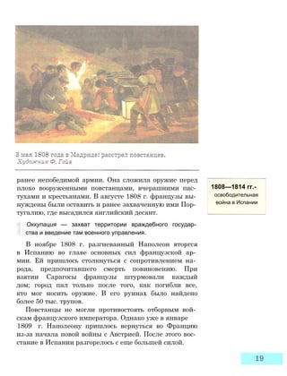 ранее непобедимой армии. Она сложила оружие перед
плохо вооруженными повстанцами, вчерашними пас­
тухами и крестьянами. В августе 1808 г. французы вы­
нуждены были оставить и ранее захваченную ими Пор­
тугалию, где высадился английский десант.
Оккупация — захват территории враждебного государ­
ства и введение там военного управления.
В ноябре 1808 г. разгневанный Наполеон вторгся
в Испанию во главе основных сил французской ар­
мии. Ей пришлось столкнуться с сопротивлением на­
рода, предпочитавшего смерть повиновению. При
взятии Сарагосы французы штурмовали каждый
дом; город пал только после того, как погибли все,
кто мог носить оружие. В его руинах было найдено
более 50 тыс. трупов.
Повстанцы не могли противостоять отборным вой­
скам французского императора. Однако уже в январе
1809 г. Наполеону пришлось вернуться во Францию
из-за начала новой войны с Австрией. После этого вос­
стание в Испании разгорелось с еще большей силой.
1808—1814 гг.-
освободительная
война в Испании
 