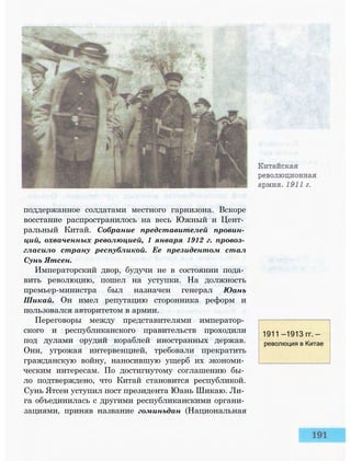 поддержанное солдатами местного гарнизона. Вскоре
восстание распространилось на весь Южный и Цент­
ральный Китай. Собрание представителей провин­
ций, охваченных революцией, 1 января 1912 г. провоз­
гласило страну республикой. Ее президентом стал
Сунь Ятсен.
Императорский двор, будучи не в состоянии пода­
вить революцию, пошел на уступки. На должность
премьер-министра был назначен генерал Юань
Шикай. Он имел репутацию сторонника реформ и
пользовался авторитетом в армии.
Переговоры между представителями император­
ского и республиканского правительств проходили
под дулами орудий кораблей иностранных держав.
Они, угрожая интервенцией, требовали прекратить
гражданскую войну, наносившую ущерб их экономи­
ческим интересам. По достигнутому соглашению бы­
ло подтверждено, что Китай становится республикой.
Сунь Ятсен уступил пост президента Юань Шикаю. Ли­
га объединилась с другими республиканскими органи­
зациями, приняв название гоминьдан (Национальная
1911 —1913 гг. —
революция в Китае
 