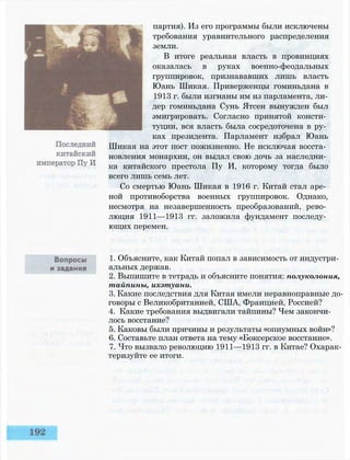 партия). Из его программы были исключены
требования уравнительного распределения
земли.
В итоге реальная власть в провинциях
оказалась в руках военно-феодальных
группировок, признававших лишь власть
Юань Шикая. Приверженцы гоминьдана в
1913 г. были изгнаны им из парламента, ли­
дер гоминьдана Сунь Ятсен вынужден был
эмигрировать. Согласно принятой консти­
туции, вся власть была сосредоточена в ру­
ках президента. Парламент избрал Юань
Шикая на этот пост пожизненно. Не исключая восста­
новления монархии, он выдал свою дочь за наследни­
ка китайского престола Пу И, которому тогда было
всего лишь семь лет.
Со смертью Юань Шикая в 1916 г. Китай стал аре­
ной противоборства военных группировок. Однако,
несмотря на незавершенность преобразований, рево­
люция 1911—1913 гг. заложила фундамент последу­
ющих перемен.
1. Объясните, как Китай попал в зависимость от индустри­
альных держав.
2. Выпишите в тетрадь и объясните понятия: полуколония,
тайпины, ихэтуани.
3. Какие последствия для Китая имели неравноправные до­
говоры с Великобританией, США, Францией, Россией?
4. Какие требования выдвигали тайпины? Чем закончи­
лось восстание?
5. Каковы были причины и результаты «опиумных войн»?
6. Составьте план ответа на тему «Боксерское восстание».
7. Что вызвало революцию 1911—1913 гг. в Китае? Охарак­
теризуйте ее итоги.
 