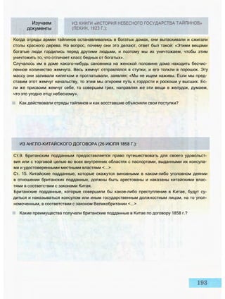 Изучаем
документы
Когда отряды армии тайпинов останавливались в богатых домах, они вытаскивали и сжигали
столы красного дерева. На вопрос, почему они это делают, ответ был такой: «Этими вещами
богатые люди гордились перед другими людьми, и поэтому мы их уничтожаем, чтобы этим
уничтожить то, что отличает класс бедных от богатых».
Случалось им в доме какого-нибудь сановника на женской половине дома находить бесчис­
ленное количество жемчуга. Весь жемчуг отправлялся в ступки, и его толкли в порошок. Эту
массу они заливали кипятком и проглатывали, заявляя: «Мы не ищем наживы. Если мы пред­
ставим этот жемчуг начальству, то этим мы откроем путь к гордости и роскоши у высших. Ес­
ли же присвоим жемчуг себе, то совершим грех, направляя же эти вещи в желудок, думаем,
что это угодно отцу небесному».
Как действовали отряды тайпинов и как восставшие объясняли свои поступки?
ИЗ АНГЛО-КИТАЙСКОГО ДОГОВОРА (26 ИЮЛЯ 1858 Г.):
Ст.9. Британским подданным предоставляется право путешествовать для своего удовольст­
вия или с торговой целью во всех внутренних областях с паспортами, выданными их консула­
ми и удостоверенными местными властями <...>
Ст. 15. Китайские подданные, которые окажутся виновными в каком-либо уголовном деянии
в отношении британских подданных, должны быть арестованы и наказаны китайскими влас­
тями в соответствии с законами Китая.
Британские подданные, которые совершили бы какое-либо преступление в Китае, будут су­
диться и наказываться консулом или иным государственным должностным лицом, на то упол­
номоченным, в соответствии с законом Великобритании <...>
Какие преимущества получали британские подданные в Китае по договору 1858 г.?
 