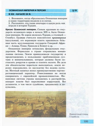 ОСМАНСКАЯ ИМПЕРИЯ И ПЕРСИЯ § 19
В XIX - НАЧАЛЕ XX В.
1. Вспомните, когда образовалась Османская империя
и какие территории входили в ее состав.
2. Расскажите, кто такие янычары и какую роль они
играли в истории Турции.
Кризис Османской империи. Самым крупным из госу­
дарств исламского мира в начале XIX в. была Осман­
ская империя. Ее ядром являлась Турция, а столицей —
Стамбул. Султан считался повелителем правоверных
(мусульман), его верховную власть признавала боль­
шая часть мусульманских государств Северной Афри­
ки — Алжир, Тунис, Триполи и Египет и др.
Османская империя оставалась феодальным госу­
дарством. Формально в стране сохранялась военно-
ленная система. Земли принадлежали государству и
предоставлялись в пользование приближенным сул­
тана и военачальникам, которые должны были по­
ставлять рекрутов в армию и платить налоги. На деле
эти обязательства перестали выполняться, земли не­
редко передавались по наследству без ведома султа­
на. Местный капитал носил преимущественно торгово­
ростовщический характер. Ремесленники не могли
соперничать с европейской промышленностью. Фи­
нансовая система страны находились в расстройстве,
аппарат власти был парализован коррупцией. Все
должности, в том числе судейские, продавались и по­
купались.
 