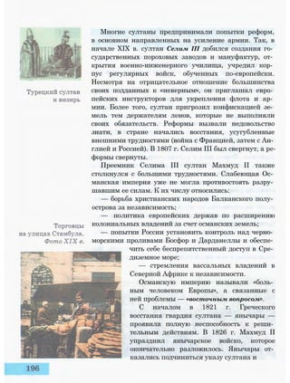 Многие султаны предпринимали попытки реформ,
в основном направленных на усиление армии. Так, в
начале XIX в. султан Селим III добился создания го­
сударственных пороховых заводов и мануфактур, от­
крытия военно-инженерного училища, учредил кор­
пус регулярных войск, обученных по-европейски.
Несмотря на отрицательное отношение большинства
своих подданных к «неверным», он приглашал евро­
пейских инструкторов для укрепления флота и ар­
мии. Более того, султан пригрозил конфискацией зе­
мель тем держателям ленов, которые не выполняли
своих обязательств. Реформы вызвали недовольство
знати, в стране начались восстания, усугубленные
внешними трудностями (война с Францией, затем с Ан­
глией и Россией). В 1807 г. Селим III был свергнут, а ре­
формы свернуты.
Преемник Селима III султан Махмуд II также
столкнулся с большими трудностями. Слабеющая Ос­
манская империя уже не могла противостоять разру­
шавшим ее силам. К их числу относились:
— борьба христианских народов Балканского полу­
острова за независимость;
— политика европейских держав по расширению
колониальных владений за счет османских земель;
— попытки России установить контроль над черно­
морскими проливами Босфор и Дарданеллы и обеспе­
чить себе беспрепятственный доступ в Сре­
диземное море;
— стремления вассальных владений в
Северной Африке к независимости.
Османскую империю называли «боль­
ным человеком Европы», а связанные с
ней проблемы — «восточным вопросом».
С началом в 1821 г. Греческого
восстания гвардия султана — янычары —
проявила полную неспособность к реши­
тельным действиям. В 1826 г. Махмуд II
упразднил янычарское войско, которое
окончательно разложилось. Янычары от­
казались подчиниться указу султана и
 