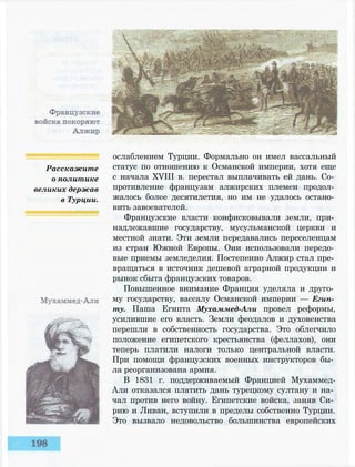 Расскажите
о политике
великих держав
в Турции.
ослаблением Турции. Формально он имел вассальный
статус по отношению к Османской империи, хотя еще
с начала XVIII в. перестал выплачивать ей дань. Со­
противление французам алжирских племен продол­
жалось более десятилетия, но им не удалось остано­
вить завоевателей.
Французские власти конфисковывали земли, при­
надлежавшие государству, мусульманской церкви и
местной знати. Эти земли передавались переселенцам
из стран Южной Европы. Они использовали передо­
вые приемы земледелия. Постепенно Алжир стал пре­
вращаться в источник дешевой аграрной продукции и
рынок сбыта французских товаров.
Повышенное внимание Франция уделяла и друго­
му государству, вассалу Османской империи — Егип­
ту. Паша Египта Мухаммед-Али провел реформы,
усилившие его власть. Земли феодалов и духовенства
перешли в собственность государства. Это облегчило
положение египетского крестьянства (феллахов), они
теперь платили налоги только центральной власти.
При помощи французских военных инструкторов бы­
ла реорганизована армия.
В 1831 г. поддерживаемый Францией Мухаммед-
Али отказался платить дань турецкому султану и на­
чал против него войну. Египетские войска, заняв Си­
рию и Ливан, вступили в пределы собственно Турции.
Это вызвало недовольство большинства европейских
 