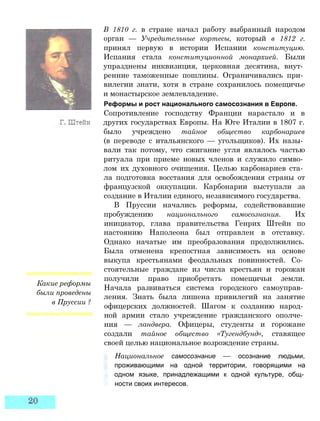 Какие реформы
были проведены
в Пруссии ?
В 1810 г. в стране начал работу выбранный народом
орган — Учредительные кортесы, который в 1812 г.
принял первую в истории Испании конституцию.
Испания стала конституционной монархией. Были
упразднены инквизиция, церковная десятина, внут­
ренние таможенные пошлины. Ограничивались при­
вилегии знати, хотя в стране сохранилось помещичье
и монастырское землевладение.
Реформы и рост национального самосознания в Европе.
Сопротивление господству Франции нарастало и в
других государствах Европы. На Юге Италии в 1807 г.
было учреждено тайное общество карбонариев
(в переводе с итальянского — угольщиков). Их назы­
вали так потому, что сжигание угля являлось частью
ритуала при приеме новых членов и служило симво­
лом их духовного очищения. Целью карбонариев ста­
ла подготовка восстания для освобождения страны от
французской оккупации. Карбонарии выступали за
создание в Италии единого, независимого государства.
В Пруссии начались реформы, содействовавшие
пробуждению национального самосознания. Их
инициатор, глава правительства Генрих Штейн по
настоянию Наполеона был отправлен в отставку.
Однако начатые им преобразования продолжились.
Была отменена крепостная зависимость на основе
выкупа крестьянами феодальных повинностей. Со­
стоятельные граждане из числа крестьян и горожан
получили право приобретать помещичьи земли.
Начала развиваться система городского самоуправ­
ления. Знать была лишена привилегий на занятие
офицерских должностей. Шагом к созданию народ­
ной армии стало учреждение гражданского ополче­
ния — ландвера. Офицеры, студенты и горожане
создали тайное общество «Тугендбунд», ставящее
своей целью национальное возрождение страны.
Национальное самосознание — осознание людьми,
проживающими на одной территории, говорящими на
одном языке, принадлежащими к одной культуре, общ­
ности своих интересов.
 