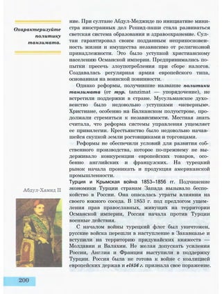 Охарактеризуйте
политику
танзимата.
ние. При султане Абдул-Меджиде по инициативе мини­
стра иностранных дел Решид-паши стала развиваться
светская система образования и здравоохранение. Сул­
тан гарантировал своим подданным неприкосновен­
ность жизни и имущества независимо от религиозной
принадлежности. Это было уступкой христианскому
населению Османской империи. Предпринимались по­
пытки пресечь злоупотребления при сборе налогов.
Создавалась регулярная армия европейского типа,
основанная на воинской повинности.
Однако реформы, получившие название политики
танзимата (от тур. tanzimat — упорядочение), не
встретили поддержки в стране. Мусульманское духо­
венство было недовольно уступками «неверным».
Христиане, особенно на Балканском полуострове, про­
должали стремиться к независимости. Местная знать
считала, что реформа системы управления ущемляет
ее привилегии. Крестьянство было недовольно начав­
шейся скупкой земли ростовщиками и торговцами.
Реформы не обеспечили условий для развития соб­
ственного производства, которое по-прежнему не вы­
держивало конкуренции европейских товаров, осо­
бенно английских и французских. На турецкий
рынок начала проникать и продукция американской
промышленности.
Турция и Крымская война 1853—1856 гг. Подчинение
экономики Турции странам Запада вызывало беспо­
койство в России. Она опасалась утраты влияния на
своего южного соседа. В 1853 г. под предлогом ущем­
ления прав православных, живущих на территории
Османской империи, Россия начала против Турции
военные действия.
С началом войны турецкий флот был уничтожен,
русские войска перешли в наступление в Закавказье и
вступили на территорию придунайских княжеств —
Молдавии и Валахии. Не желая допускать усиления
России, Англия и Франция выступили в поддержку
Турции. Россия была не готова к войне с коалицией
европейских держав и el856 г. признала свое поражение.
 