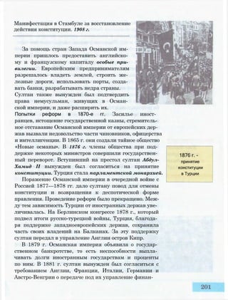 Манифестация в Стамбуле за восстановление
действия конституции. 1908 г.
За помощь стран Запада Османской им­
перии пришлось предоставить английско­
му и французскому капиталу особые при­
вилегии. Европейским предпринимателям
разрешалось владеть землей, строить же­
лезные дороги, использовать порты, созда­
вать банки, разрабатывать недра страны.
Султан также вынужден был подтвердить
права немусульман, живущих в Осман­
ской империи, и даже расширить их.
Попытки реформ в 1870-е гг. Засилье иност­
ранцев, истощение государственной казны, стремитель­
ное отставание Османской империи от европейских дер­
жав вызвали недовольство части чиновников, офицерства
и интеллигенции. В 1865 г. они создали тайное общество
«Новые османы». В 1876 г. члены общества при под­
держке некоторых министров совершили государствен­
ный переворот. Вступивший на престол султан Абдул-
Хамид II вынужден был согласиться на принятие
конституции. Турция стала парламентской монархией.
Поражение Османской империи в очередной войне с
Россией 1877—1878 гг. дало султану повод для отмены
конституции и возвращения к деспотической форме
правления. Проведение реформ было прекращено. Меж­
ду тем зависимость Турции от иностранных держав уве­
личивалась. На Берлинском конгрессе 1878 г., который
подвел итоги русско-турецкой войны, Турция, благода­
ря поддержке западноевропейских держав, сохранила
часть своих владений на Балканах. За эту поддержку
султан передал в управление Англии остров Кипр.
В 1879 г. Османская империя объявила о государ­
ственном банкротстве, то есть неспособности выпла­
чивать долги иностранным государствам и проценты
по ним. В 1881 г. султан вынужден был согласиться с
требованием Англии, Франции, Италии, Германии и
Австро-Венгрии о передаче под их управление финан-
1876 г. -
принятие
конституции
в Турции
 