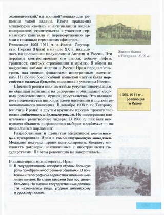 экономической, ни военной мощью для ре­
шения такой задачи. Итоги правления
младотурок свелись к активизации желез­
нодорожного строительства с участием гер­
манского капитала и перевооружению ар­
мии с помощью германских офицеров.
Революция 1905—1911 гг. в Иране. Государ­
ство Персия (Иран) в начале XX в. находи­
лось на положении полуколонии Англии и России. Эти
державы контролировали его рынки, добычу нефти,
транспорт, систему страхования и армию. В обмен на
получение займов Англии и России Иран передал кон­
троль над своими финансами иностранным советни­
кам. Наиболее боеспособной воинской частью была пер­
сидская казачья бригада, созданная с участием России.
Шахский режим шел на любые уступки иностранцам,
не обращая внимания на разорение и обнищание мест­
ных ремесленников, купцов, крестьянства. Это вызвало
рост недовольства широких слоев населения и подъем ре­
волюционного движения. В декабре 1905 г. по Тегерану
(столице Ирана) и другим крупным городам прокатилась
волна забастовок и демонстраций. Их поддержали вли­
ятельные религиозные лидеры. В 1906 г. шах был вы­
нужден объявить о проведении выборов в меджлис — на­
циональный парламент.
Разработанная и принятая меджлисом конститу­
ция превращала Иран в конституционную монархию.
Меджлис получил право контролировать бюджет, от­
клонять договоры, заключенные с иностранными го­
сударствами. На этом революция не завершилась.
1905-1911 гг.-
революция
в Иране
В канцелярии министерства. Иран
В государственном аппарате страны большую
роль приобрели иностранные советники. В поч­
товом и телеграфном ведомствах влияние име­
ли англичане. Во главе таможни был поставлен
бельгиец. На высшие государственные должно­
сти назначались лица, угодные английскому
и русскому послам.
 
