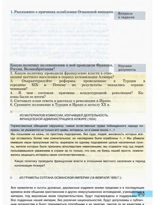 1. Расскажите о причинах ослабления Османской империи.
Какую политику по отношению к ней проводили Франция,
Россия, Великобритания?
2. Какую политику проводили французские власти в отно­
шении местного населения в период колонизации Алжира?
3. Охарактеризуйте реформы, проведенные в Турции в
середине XIX в. Почему их результаты оказались ограни­
ченными?
4. В чем состояли причины младотурецкой революции? Ка­
ковы были ее итоги?
5. Составьте план ответа к рассказу о революции в Иране.
6. Сравните положение в Турции и Иране к началу XX в.
ИЗ МАТЕРИАЛОВ КОМИССИИ, ИЗУЧАВШЕЙ ДЕЯТЕЛЬНОСТЬ
ФРАНЦУЗСКОЙ АДМИНИСТРАЦИИ В АЛЖИРЕ (1834):
Торжественные обещания нарушены; самые естественные права побежденного народа по­
праны; не уважаются не только его нравы, интересы, но и самая жизнь <...>
Мы посылаем на казнь, по простому подозрению, без суда, людей, виновность которых все­
гда оставалась более чем сомнительною; их наследники были ограблены <...> Мы убивали
имевших наши пропускные листы, вырезали по одному подозрению целые населенные пунк­
ты, жители которых были признаны впоследствии невиновными; мы отдавали под суд людей,
пользовавшихся уважением в стране за то только, что они, не боясь нашей ярости, осмели­
вались защищать интересы своих соотечественников...
Какую политику проводили французские власти в отношении местного населения в период
колонизации Алжира?
ИЗ ГРАМОТЫ СУЛТАНА ОСМАНСКОЙ ИМПЕРИИ (18 ФЕВРАЛЯ 1856 Г.):
Все привилегии и льготы духовные, дарованные издревле моими предками и в последующие
времена всем общинам христианским и других немусульманских исповеданий, учрежденным в
империи, под верховным моим покровительством, будут подтверждены и поддержаны <...>
Все подданные нашей империи, без различия национальностей, будут допускаемы к публич­
 