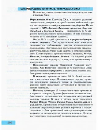 § 20 ЗАВЕРШЕНИЕ КОЛОНИАЛЬНОГО РАЗДЕЛА МИРА
Вспомните, какие колониальные империи сложились
к началу XX в.
Мир к началу XX в. К началу XX в. в мировом развитии
окончательно утвердилось преобладание небольшой груп­
пы высокоразвитых индустриальных государств. На эти
страны — США, Англию, Францию, малые государства
Западной и Северной Европы — приходилось 60 % ми­
рового промышленного производства. В них прожива­
ло около 15 % населения планеты.
Около 20 % людей проживало в аграрно-индустри­
альных странах. Там существовали или начинали
складываться собственные центры промышленного
производства. Значительная часть населения аграрно­
индустриальных стран была занята в сельском хозяй­
стве. К этим странам принадлежали Германия, Россия,
Италия, Австро-Венгрия, Япония. На мировой рынок
они поставляли аграрную, сырьевую и промышленную
продукцию.
Независимые страны Латинской Америки, госу­
дарства Юго-Восточной Европы (5 % населения мира)
были в основном аграрными и отличались крайне сла­
бым развитием промышленности.
В колониях проживало около 35 % общей числен­
ности населения мира. Колониальные страны служи­
ли источником дешевого сырья и продовольствия,
рынком сбыта продукции метрополий и сферой вло­
жения капитала.
Наконец, примерно 25 % населения мира проживало
в странах, которые, будучи формально независимыми,
фактически находились на положении полуколоний
великих держав. К ним в начале века относились
Китай, Персия (Иран), Турция, Сиам, Египет, Корея и
ряд других. Признаками полуколонии было принятие ее
властями неравноправных условий торговли и предо­
ставление особых привилегий иностранным гражданам,
включая их неподсудность местным властям. Нередко
на территории полуколоний размещались иностран-
 