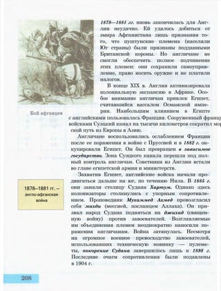 1878—1881 гг. вновь закончилась для Анг­
лии неудачно. Ей удалось добиться от
эмира Афганистана лишь признания то­
го, что пуштунские племена (населяли
Юг страны) были признаны подданными
Британской короны. Но англичане не
смогли обеспечить полное подчинение
этих племен: они сохранили самоуправ­
ление, право носить оружие и не платили
налогов.
В конце XIX в. Англия активизировала
колониальную экспансию в Африке. Осо­
бое внимание англичан привлек Египет,
считавшийся вассалом Османской импе­
рии. Наибольшим влиянием в Египте
с английскими пользовалась Франция. Сооруженный францу
войсками Суэцкий канал на тысячи километров сократил мор
ской путь из Европы в Азию.
Англичане воспользовались ослаблением Франции
после ее поражения в войне с Пруссией и в 1882 г. ок­
купировали Египет. Он был превращен в зависимое
государство. Зона Суэцкого канала перешла под пол­
ный контроль англичан. Советники из Англии встали
во главе египетской армии и министерств.
Захватив Египет, английские войска начали про­
двигаться дальше на юг, по течению Нила. В 1885 г.
они заняли столицу Судана Хартум. Однако здесь
колонизаторы столкнулись с упорным сопротивле­
нием. Проповедник Мухаммед Ахмед провозгласил
себя махди (мессией, посланцем Аллаха). Он при­
звал народ Судана подняться на джихад (священ­
ную войну) против завоевателей. Возглавляемые
им объединения племен неоднократно наносили по­
ражения англичанам. Война затянулась. Несмотря
на огромное военное превосходство завоевателей,
использовавших техническую новинку — пулеме­
ты, покорение Судана завершилось лишь к 1898 г.
Последние очаги сопротивления были подавлены
в 1904 г.
1878—1881 гг. —
англо-афганская
война
 