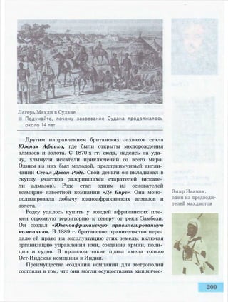 Другим направлением британских захватов стала
Южная Африка, где были открыты месторождения
алмазов и золота. С 1870-х гг. сюда, надеясь на уда­
чу, хлынули искатели приключений со всего мира.
Одним из них был молодой, предприимчивый англи­
чанин Сесил Джон Родс. Свои деньги он вкладывал в
скупку участков разорившихся старателей (искате­
ли алмазов). Родс стал одним из основателей
всемирно известной компании «Де Бирс». Она моно­
полизировала добычу южноафриканских алмазов и
золота.
Родсу удалось купить у вождей африканских пле­
мен огромную территорию к северу от реки Замбези.
Он создал «Южноафриканскую привилегированную
компанию». В 1889 г. британское правительство пере­
дало ей право на эксплуатацию этих земель, включая
организацию управления ими, создание армии, поли­
ции и судов. В прошлом такие права имела только
Ост-Индская компания в Индии.
Преимущества создания компаний для метрополий
состояли в том, что они могли осуществлять хищничес­
 