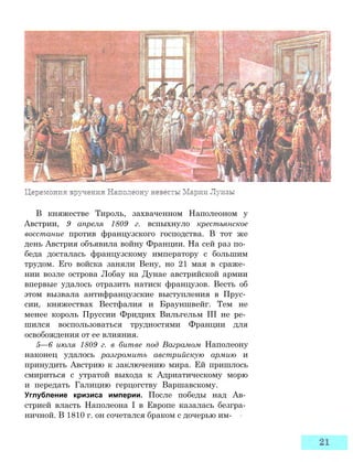 В княжестве Тироль, захваченном Наполеоном у
Австрии, 9 апреля 1809 г. вспыхнуло крестьянское
восстание против французского господства. В тот же
день Австрия объявила войну Франции. На сей раз по­
беда досталась французскому императору с большим
трудом. Его войска заняли Вену, но 21 мая в сраже­
нии возле острова Лобау на Дунае австрийской армии
впервые удалось отразить натиск французов. Весть об
этом вызвала антифранцузские выступления в Прус­
сии, княжествах Вестфалия и Брауншвейг. Тем не
менее король Пруссии Фридрих Вильгельм III не ре­
шился воспользоваться трудностями Франции для
освобождения от ее влияния.
5—6 июля 1809 г. в битве под Ваграмом Наполеону
наконец удалось разгромить австрийскую армию и
принудить Австрию к заключению мира. Ей пришлось
смириться с утратой выхода к Адриатическому морю
и передать Галицию герцогству Варшавскому.
Углубление кризиса империи. После победы над Ав­
стрией власть Наполеона I в Европе казалась безгра­
ничной. В 1810 г. он сочетался браком с дочерью им-
 