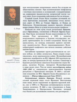 кую эксплуатацию захваченных земель без оглядки на
общественное мнение. При возникновении конфликтов
с местным населением и осложнений с соперничающи­
ми державами правительства метрополий могли «де­
лать вид», будто компании действовали без их ведома.
Главной идеей Родса было создание сплошной по­
лосы британских владений, связанных сетью желез­
ных дорог от Юга до Севера Африки, от Каира до
Кейптауна. Осуществление данного проекта обещало
новые рынки сбыта и сулило колоссальные прибыли.
Помехой на этом пути стали республики Трансва­
аль и Оранжевая, основанные в Южной Африке бура­
ми. Они были потомками белых переселенцев из Гол­
ландии. Родс организовал в 1895 г. попытку
вооруженного переворота в бурских государствах, на­
деясь присоединить их к своим владениям. Когда она
провалилась, на помощь компании пришло англий­
ское правительство. После спровоцированного Вели­
кобританией конфликта она начала военные действия
против буров.
Английские правящие круги рассчитывали на лег­
кую победу, но война затянулась. Буры упорно сопро­
тивлялись, вели партизанскую войну. Великобритании
пришлось перебросить на Юг Африки 250-тысячную ар­
мию, ее потери превысили 20 тыс. человек. Симпатии к
бурским республикам охватили большинство стран Ев­
ропы, включая Россию. Авторитет Великобритании
в мире резко упал. Тем не менее англо-бурская война
1899—1902 гг. завершилась присоединением бурских
республик к Британской империи. В 1910 г. англий­
ские владения на Юге Африки были объединены в до­
минион — Южно-Африканский Союз (ЮАС).
Колониальные захваты Франции. Второй колони­
альной державой мира стала Франция. Восстановив
свою мощь после поражения во франко-прусской вой­
не, уже в 1880-е гг. Франция активизировала колони­
альную политику. В 1881 г. она устремилась в Азию.
Закрепившись в Центральном Вьетнаме, который
стал базой для дальнейших захватов, она расширила
 