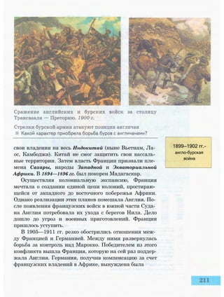 свои владения на весь Индокитай (ныне Вьетнам, Ла­
ос, Камбоджа). Китай не смог защитить свои вассаль­
ные территории. Затем власть Франции признали пле­
мена Сахары, народы Западной и Экваториальной
Африки. В 1894—1896 гг. был покорен Мадагаскар.
Осуществляя колониальную экспансию, Франция
мечтала о создании единой цепи колоний, простираю­
щейся от западного до восточного побережья Африки.
Однако реализации этих планов помешала Англия. По­
сле появления французских войск в южной части Суда­
на Англия потребовала их ухода с берегов Нила. Дело
дошло до угроз и военных приготовлений. Франции
пришлось уступить.
В 1905—1911 гг. резко обострились отношения меж­
ду Францией и Германией. Между ними развернулась
борьба за контроль над Марокко. Победителем из этого
конфликта вышла Франция, которую на сей раз поддер­
жала Англия. Германия, получив компенсацию за счет
французских владений в Африке, вынуждена была
1899—1902 гг.-
англо-бурская
война
 