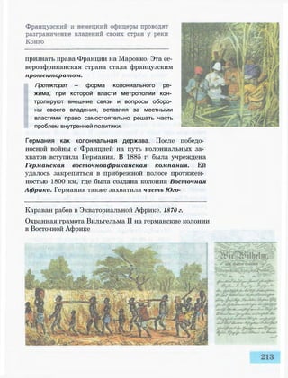 признать права Франции на Марокко. Эта се­
вероафриканская страна стала французским
протекторатом.
Протекторат — форма колониального ре­
жима, при которой власти метрополии кон­
тролируют внешние связи и вопросы оборо­
ны своего владения, оставляя за местными
властями право самостоятельно решать часть
проблем внутренней политики.
Германия как колониальная держава. После победо­
носной войны с Францией на путь колониальных за­
хватов вступила Германия. В 1885 г. была учреждена
Германская восточноафриканская компания. Ей
удалось закрепиться в прибрежной полосе протяжен­
ностью 1800 км, где была создана колония Восточная
Африка. Германия также захватила часть Юго-
Караван рабов в Экваториальной Африке. 1870 г.
Охранная грамота Вильгельма II на германские колонии
в Восточной Африке
 