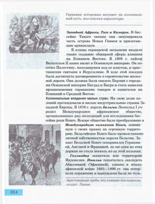 Западной Африки, Того и Камерун. В бас­
сейне Тихого океана она оккупировала
часть острова Новая Гвинея и прилегаю­
щие архипелаги.
В планы германской экспансии входило
также создание обширной сферы влияния
на Ближнем Востоке. В 1898 г. кайзер
Вильгельм II нанес визит в Османскую империю. Он по­
сетил Палестину, находящуюся под ее властью, и хрис­
тианские святыни в Иерусалиме. В ходе этой поездки
была достигнута договоренность о строительстве желез­
ной дороги. Она должна была связать Берлин с города­
ми Османской империи Багдад и Басра и стать каналом
проникновения германских товаров и капиталов на
Ближний и Средний Восток.
Колониальные владения малых стран. На свою долю ко­
лоний претендовали и малые индустриальные страны За­
падной Европы. В 1876 г. король Бельгии Леопольд I уч­
редил Международное африканское общество,
организовавшее ряд экспедиций для исследования бас­
сейна реки Конго. Вскоре общество было преобразовано в
Международную компанию Конго, заявив­
шую о своих правах на огромную террито­
рию. Бельгийское Конго было провозглашено
личной собственностью короля Бельгии. За­
хват Бельгией Конго оспаривался Германи­
ей, Англией и Францией, но ни одна из этих
держав не стала воевать из-за этой колонии.
Голландия захватила всю территорию
Индонезии. Италия попыталась завладеть
Абиссинией (Эфиопией), однако в итало-
эфиопской войне 1895—1896 гг. она потер­
пела поражение и вынуждена была не толь­
 