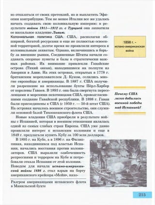 ко отказаться от своих претензий, но и выплатить Эфи­
опии контрибуцию. Тем не менее Италии все же удалось
начать создавать свою колониальную империю: в ре­
зультате войны 1911—1912 гг. с Турцией она захватила
ее вассальное владение Ливию.
Колониальная политика США. США, располагая об­
ширной, богатой ресурсами и еще не полностью освоен­
ной территорией, долгое время не проявляли интереса к
колониальным захватам. Однако, включившись в борь­
бу за внешние рынки, Соединенные Штаты начали со­
здавать опорные пункты и базы в стратегически важ­
ных районах. Их внимание привлекли Гавайские
острова (Тихий океан), находившиеся на полпути из
Америки в Азию. На этих островах, открытых в 1778 г.
британским мореплавателем Д. Куком, селились мно­
гие европейцы и американцы. В 1887 г. США получи­
ли разрешение на использование бухты Пёрл-Харбор
от королевы Гаваев. В 1893 г. она была свергнута пересе­
ленцами и морскими пехотинцами США, провозгласив­
шими создание Гавайской республики. В 1898 г. Гаваи
были присоединены к США (с 1959 г. — 50-й штат США).
На островах началось военное строительство, они служи­
ли основной базой Тихоокеанского флота США.
Новые владения США приобрели в результате вой­
ны с Испанией, которая в военном отношении являлась
одной из самых слабых стран Европы. США уже давно
проявляли интерес к испанским колониям и еще в
1849 г. предлагали купить Кубу за 100 млн долларов.
В 1895 г. на Кубе, а в 1896 г. на Филип­
пинах, находившихся под властью Испа­
нии, начались восстания против колони­
заторов. США выразили озабоченность
репрессиями и террором на Кубе и потре­
бовали отказа Испании от этой колонии.
Поводом для начала испано-американ­
ской войны 1898 г. стал взрыв на борту
американского крейсера «Мейн», нахо-
Разгром американцами испанского флота
в Манильской бухте
1898 г. -
испано-американская
война
Почему США
легко добились
военной победы
над Испанией?
 