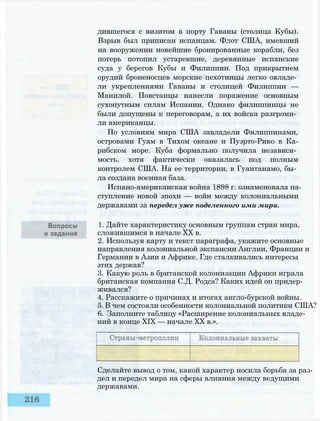 дившегося с визитом в порту Гаваны (столица Кубы).
Взрыв был приписан испанцам. Флот США, имевший
на вооружении новейшие бронированные корабли, без
потерь потопил устаревшие, деревянные испанские
суда у берегов Кубы и Филиппин. Под прикрытием
орудий броненосцев морские пехотинцы легко овладе­
ли укреплениями Гаваны и столицей Филиппин —
Манилой. Повстанцы нанесли поражение основным
сухопутным силам Испании. Однако филиппинцы не
были допущены к переговорам, а их войска разгроми­
ли американцы.
По условиям мира США завладели Филиппинами,
островами Гуам в Тихом океане и Пуэрто-Рико в Ка-
рибском море. Куба формально получила независи­
мость, хотя фактически оказалась под полным
контролем США. На ее территории, в Гуантанамо, бы­
ла создана военная база.
Испано-американская война 1898 г. ознаменовала на­
ступление новой эпохи — войн между колониальными
державами за передел уже поделенного ими мира.
1. Дайте характеристику основным группам стран мира,
сложившимся в начале XX в.
2. Используя карту и текст параграфа, укажите основные
направления колониальной экспансии Англии, Франции и
Германии в Азии и Африке. Где сталкивались интересы
этих держав?
3. Какую роль в британской колонизации Африки играла
британская компания С.Д. Родса? Каких идей он придер­
живался?
4. Расскажите о причинах и итогах англо-бурской войны.
5. В чем состояли особенности колониальной политики США?
6. Заполните таблицу «Расширение колониальных владе­
ний в конце XIX — начале XX в.».
Сделайте вывод о том, какой характер носила борьба за раз­
дел и передел мира на сферы влияния между ведущими
державами.
 
