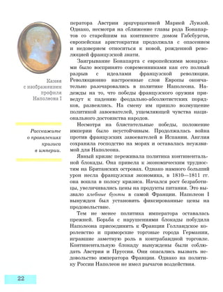 Расскажите
о проявлениях
кризиса
в империи.
ператора Австрии эрцгерцогиней Марией Луизой.
Однако, несмотря на сближение главы рода Бонапар­
тов со старейшим на континенте домом Габсбургов,
европейская аристократия продолжала с опасением
и недоверием относиться к новой, рожденной рево­
люцией французской знати.
Заигрывание Бонапарта с европейскими монарха­
ми было воспринято современниками как его полный
разрыв с идеалами французской революции.
Революционно настроенные слои Европы оконча­
тельно разочаровались в политике Наполеона. На­
дежды на то, что победы французского оружия при­
ведут к падению феодально-абсолютистских поряд­
ков, развеялись. На смену им пришло возмущение
политикой завоевателей, ущемляющей чувства наци­
онального достоинства народов.
Несмотря на блистательные победы, положение
империи было неустойчивым. Продолжалась война
против французских завоевателей в Испании. Англия
сохраняла господство на морях и оставалась неуязви­
мой для Наполеона.
Явный кризис переживала политика континенталь­
ной блокады. Она привела к экономическим труднос­
тям на Британских островах. Однако намного больший
урон несла французская экономика, в 1810—1811 гг.
она вошла в полосу кризиса. Начался рост безработи­
цы, увеличивались цены на продукты питания. Это вы­
звало хлебные бунты в самой Франции. Наполеон I
вынужден был установить фиксированные цены на
продовольствие.
Тем не менее политика императора оставалась
прежней. Борьба с нарушениями блокады побудила
Наполеона присоединить к Франции Голландское ко­
ролевство и приморские торговые города Германии,
игравшие заметную роль в контрабандной торговле.
Континентальную блокаду вынуждены были соблю­
дать Австрия и Пруссия. Они опасались вызвать не­
довольство императора Франции. Однако на полити­
ку России Наполеон не имел рычагов воздействия.
 