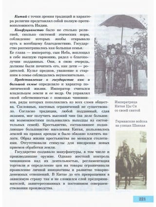 Китай с точки зрения традиций и характе­
ра религии представлял собой полную проти­
воположность Индии.
Конфуцианство было не столько рели­
гией, сколько системой этических норм,
соблюдение которых якобы открывало
путь к всеобщему благоденствию. Государ­
ство рассматривалось как большая семья.
Ее глава — император, сын Неба, воплощал
в себе высшую гармонию, радел о благопо­
лучии подданных. Они, в свою очередь,
должны были почитать его, как дети — ро­
дителей. Культ предков, уважение к стар­
шим в семье соблюдались неукоснительно.
Представление о государстве как о
большой семье определяло и характер по­
литической жизни. Император считался
владельцем земли и ее недр. Он управлял
своей собственностью с помощью чиновни­
ков, ряды которых пополнялись из всех слоев общест­
ва. Сословных, кастовых ограничений не существова­
ло. Согласно традиции, любой подданный, сдав
экзамен, мог получить высокий чин (на деле больши­
ми возможностями пользовались выходцы из состоя­
тельных семей). Крестьянство, составлявшее подав­
ляющее большинство населения Китая, пользовалось
землей на правах аренды и было обязано платить на­
логи. Образ жизни крестьянства не менялся столети­
ями. Отсутствовали стимулы для внедрения новых
приемов обработки земли.
Государство создавало мануфактуры, в том числе и
производившие оружие. Однако жесткий контроль
чиновников над их деятельностью, регламентация
торговли и определение цен на товары ограничивали
проявление личной инициативы и развитие товарно-
денежных отношений. В Китае до его превращения в
зависимую страну так и не сложился слой предприни­
мателей, заинтересованных в постоянном совершен­
ствовании производства.
 