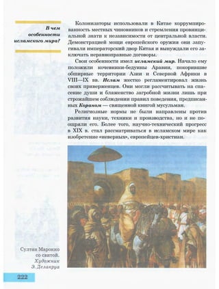 В чем
особенности
исламского мира?
Колонизаторы использовали в Китае коррумпиро­
ванность местных чиновников и стремления провинци­
альной знати к независимости от центральной власти.
Демонстрацией мощи европейского оружия они запу­
гивали императорский двор Китая и вынуждали его за­
ключать неравноправные договоры.
Свои особенности имел исламский мир. Начало ему
положили кочевники-бедуины Аравии, покорившие
обширные территории Азии и Северной Африки в
VIII—IX вв. Ислам жестко регламентировал жизнь
своих приверженцев. Они могли рассчитывать на спа­
сение души и блаженство загробной жизни лишь при
строжайшем соблюдении правил поведения, предписан­
ных Кораном — священной книгой мусульман.
Религиозные нормы не были направлены против
развития науки, техники и производства, но и не по­
ощряли его. Более того, научно-технический прогресс
в XIX в. стал рассматриваться в исламском мире как
изобретение «неверных», европейцев-христиан.
 